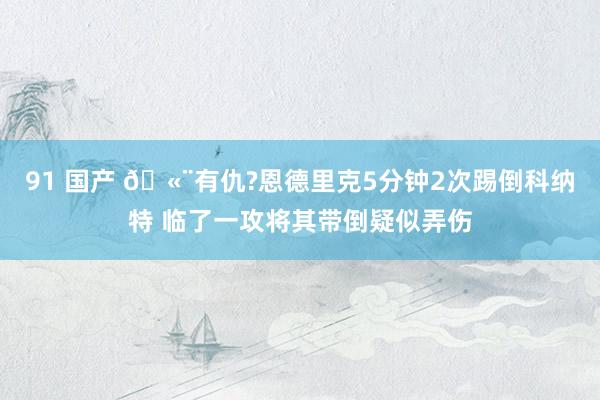 91 国产 🫨有仇?恩德里克5分钟2次踢倒科纳特 临了一攻将其带倒疑似弄伤