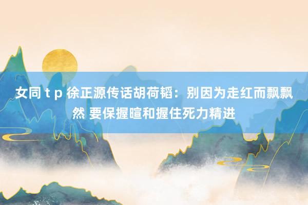 女同 t p 徐正源传话胡荷韬：别因为走红而飘飘然 要保握暄和握住死力精进