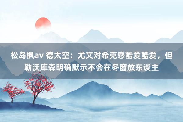 松岛枫av 德太空：尤文对希克感酷爱酷爱，但勒沃库森明确默示不会在冬窗放东谈主