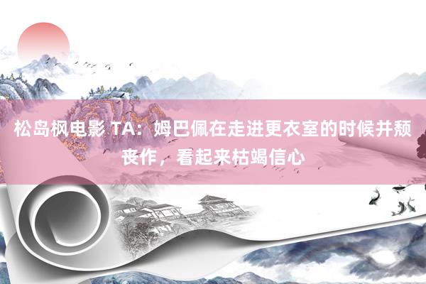 松岛枫电影 TA：姆巴佩在走进更衣室的时候并颓丧作，看起来枯竭信心