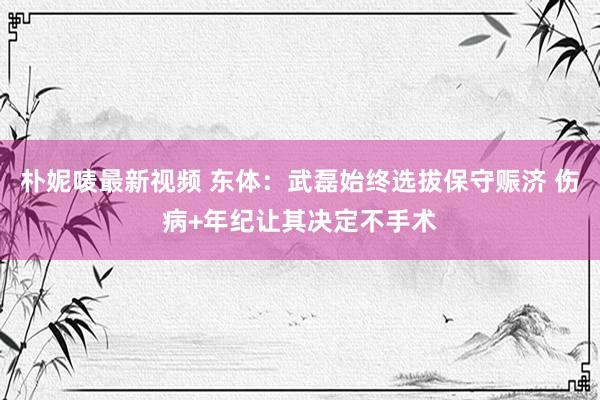 朴妮唛最新视频 东体：武磊始终选拔保守赈济 伤病+年纪让其决定不手术