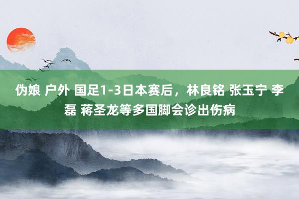 伪娘 户外 国足1-3日本赛后，林良铭 张玉宁 李磊 蒋圣龙等多国脚会诊出伤病
