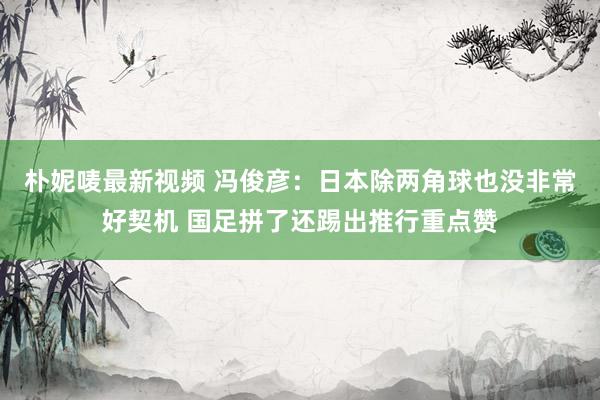 朴妮唛最新视频 冯俊彦：日本除两角球也没非常好契机 国足拼了还踢出推行重点赞
