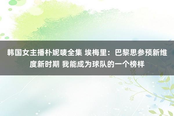 韩国女主播朴妮唛全集 埃梅里：巴黎思参预新维度新时期 我能成为球队的一个榜样