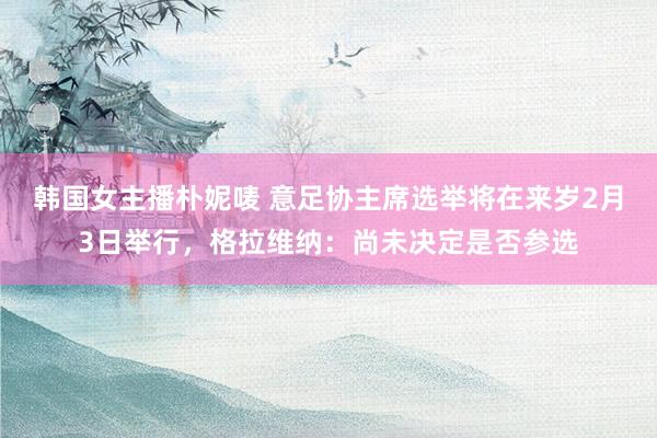 韩国女主播朴妮唛 意足协主席选举将在来岁2月3日举行，格拉维纳：尚未决定是否参选