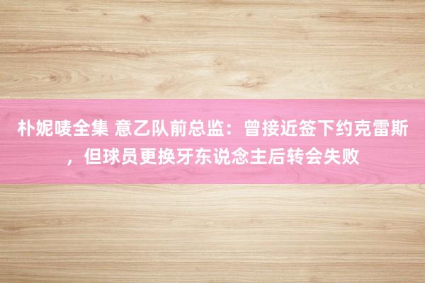 朴妮唛全集 意乙队前总监：曾接近签下约克雷斯，但球员更换牙东说念主后转会失败