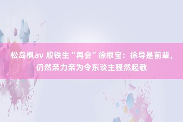 松岛枫av 殷铁生“再会”徐根宝：徐导是前辈，仍然亲力亲为令东谈主骚然起敬