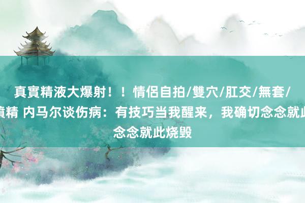 真實精液大爆射！！情侶自拍/雙穴/肛交/無套/大量噴精 内马尔谈伤病：有技巧当我醒来，我确切念念就此烧毁