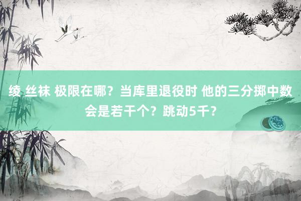 绫 丝袜 极限在哪？当库里退役时 他的三分掷中数会是若干个？跳动5千？
