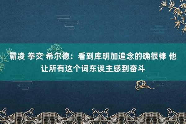 霸凌 拳交 希尔德：看到库明加追念的确很棒 他让所有这个词东谈主感到奋斗