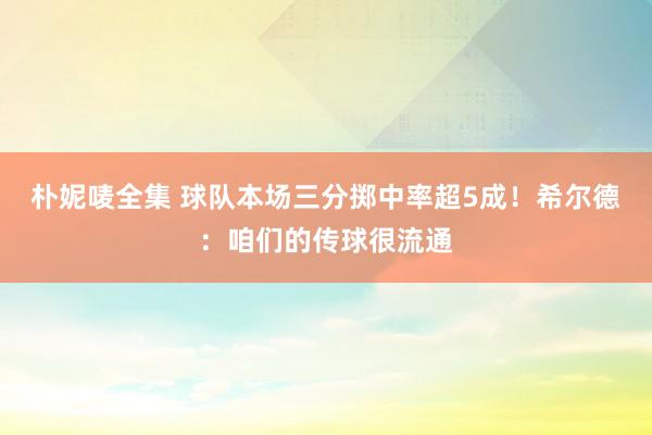 朴妮唛全集 球队本场三分掷中率超5成！希尔德：咱们的传球很流通