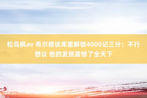 松岛枫av 希尔德谈库里解锁4000记三分：不行想议 他的发扬震憾了全天下