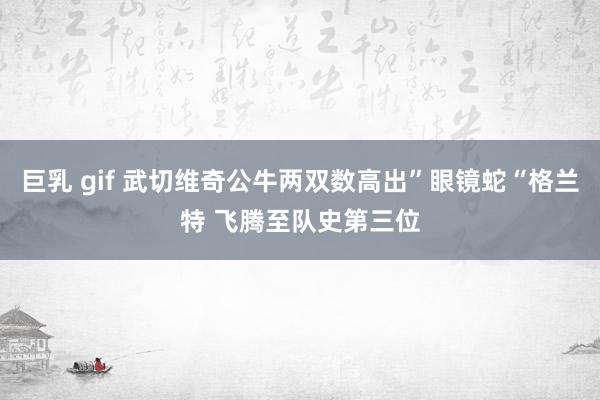 巨乳 gif 武切维奇公牛两双数高出”眼镜蛇“格兰特 飞腾至队史第三位