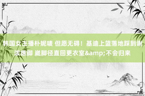 韩国女主播朴妮唛 但愿无碍！基迪上篮落地踩到谢泼德脚 崴脚径直回更衣室&不会归来