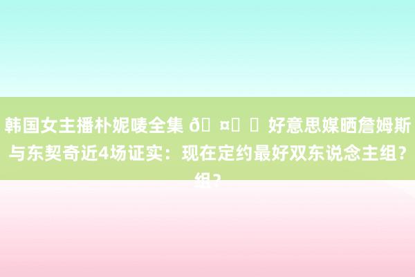 韩国女主播朴妮唛全集 🤙❗好意思媒晒詹姆斯与东契奇近4场证实：现在定约最好双东说念主组？