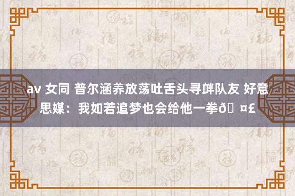 av 女同 普尔涵养放荡吐舌头寻衅队友 好意思媒：我如若追梦也会给他一拳🤣