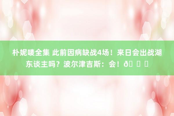 朴妮唛全集 此前因病缺战4场！来日会出战湖东谈主吗？波尔津吉斯：会！👀