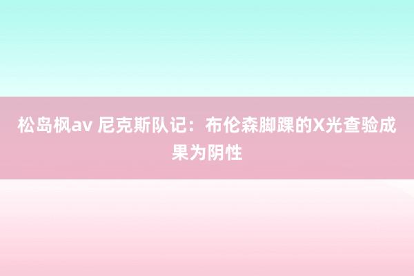 松岛枫av 尼克斯队记：布伦森脚踝的X光查验成果为阴性