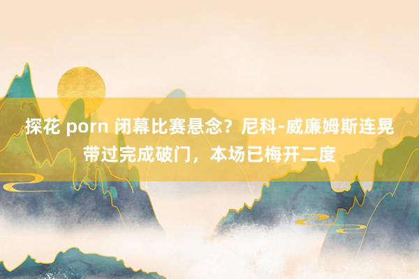 探花 porn 闭幕比赛悬念？尼科-威廉姆斯连晃带过完成破门，本场已梅开二度