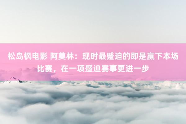 松岛枫电影 阿莫林：现时最蹙迫的即是赢下本场比赛，在一项蹙迫赛事更进一步