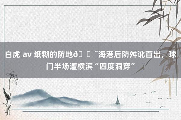 白虎 av 纸糊的防地😨海港后防舛讹百出，球门半场遭横滨“四度洞穿”