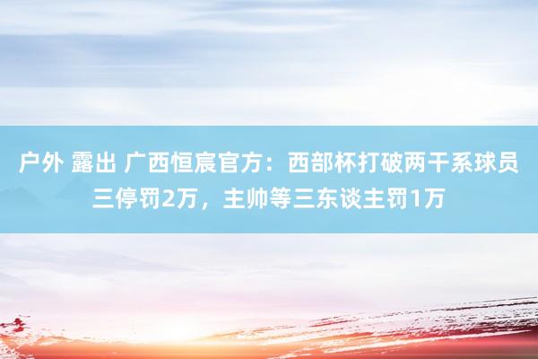 户外 露出 广西恒宸官方：西部杯打破两干系球员三停罚2万，主帅等三东谈主罚1万