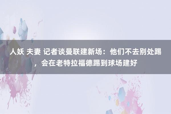 人妖 夫妻 记者谈曼联建新场：他们不去别处踢，会在老特拉福德踢到球场建好
