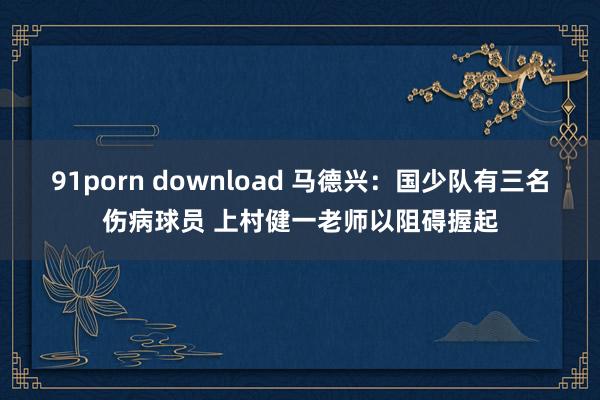 91porn download 马德兴：国少队有三名伤病球员 上村健一老师以阻碍握起