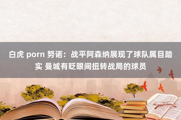 白虎 porn 努诺：战平阿森纳展现了球队属目踏实 曼城有眨眼间扭转战局的球员