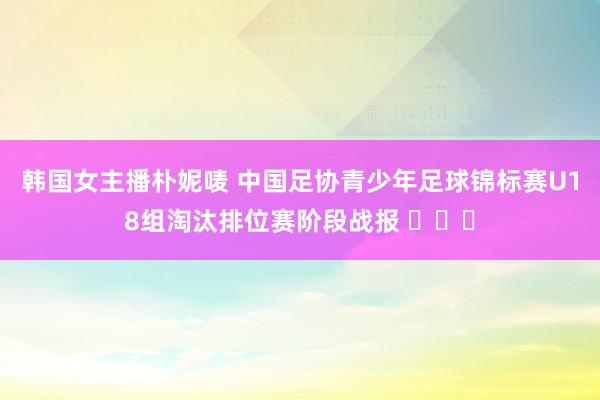 韩国女主播朴妮唛 中国足协青少年足球锦标赛U18组淘汰排位赛阶段战报 ​​​