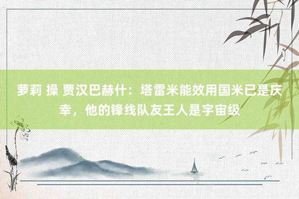 萝莉 操 贾汉巴赫什：塔雷米能效用国米已是庆幸，他的锋线队友王人是宇宙级