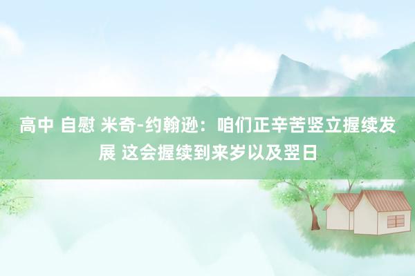 高中 自慰 米奇-约翰逊：咱们正辛苦竖立握续发展 这会握续到来岁以及翌日