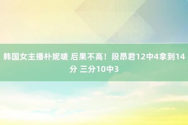韩国女主播朴妮唛 后果不高！段昂君12中4拿到14分 三分10中3