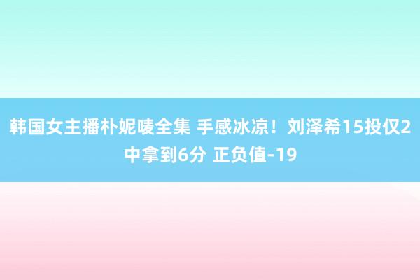 韩国女主播朴妮唛全集 手感冰凉！刘泽希15投仅2中拿到6分 正负值-19