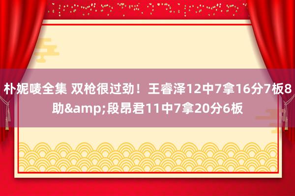朴妮唛全集 双枪很过劲！王睿泽12中7拿16分7板8助&段昂君11中7拿20分6板
