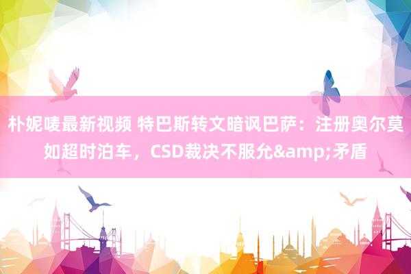 朴妮唛最新视频 特巴斯转文暗讽巴萨：注册奥尔莫如超时泊车，CSD裁决不服允&矛盾