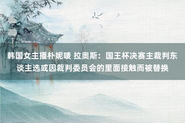 韩国女主播朴妮唛 拉奥斯：国王杯决赛主裁判东谈主选或因裁判委员会的里面接触而被替换