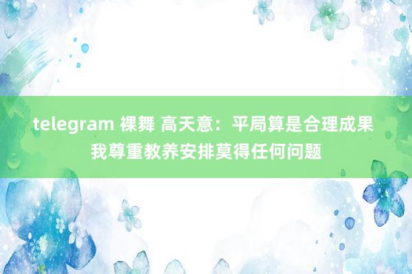 telegram 裸舞 高天意：平局算是合理成果 我尊重教养安排莫得任何问题