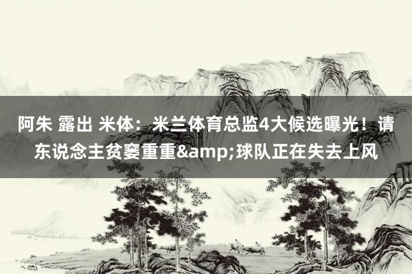 阿朱 露出 米体：米兰体育总监4大候选曝光！请东说念主贫窭重重&球队正在失去上风