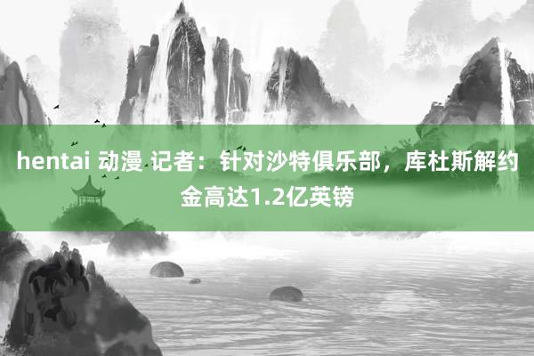 hentai 动漫 记者：针对沙特俱乐部，库杜斯解约金高达1.2亿英镑