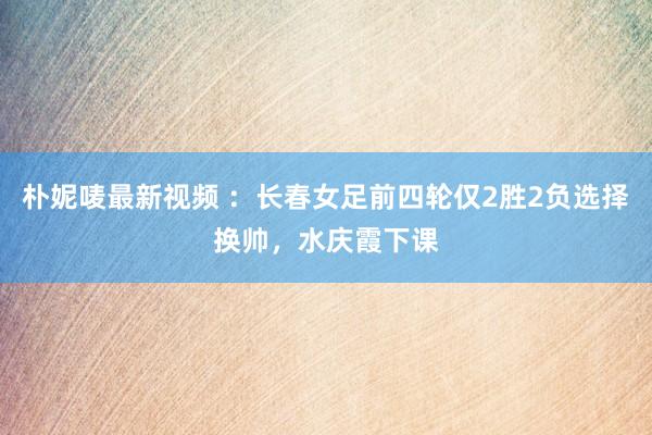 朴妮唛最新视频 ：长春女足前四轮仅2胜2负选择换帅，水庆霞下课