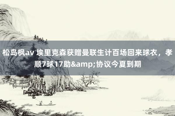 松岛枫av 埃里克森获赠曼联生计百场回来球衣，孝顺7球17助&协议今夏到期